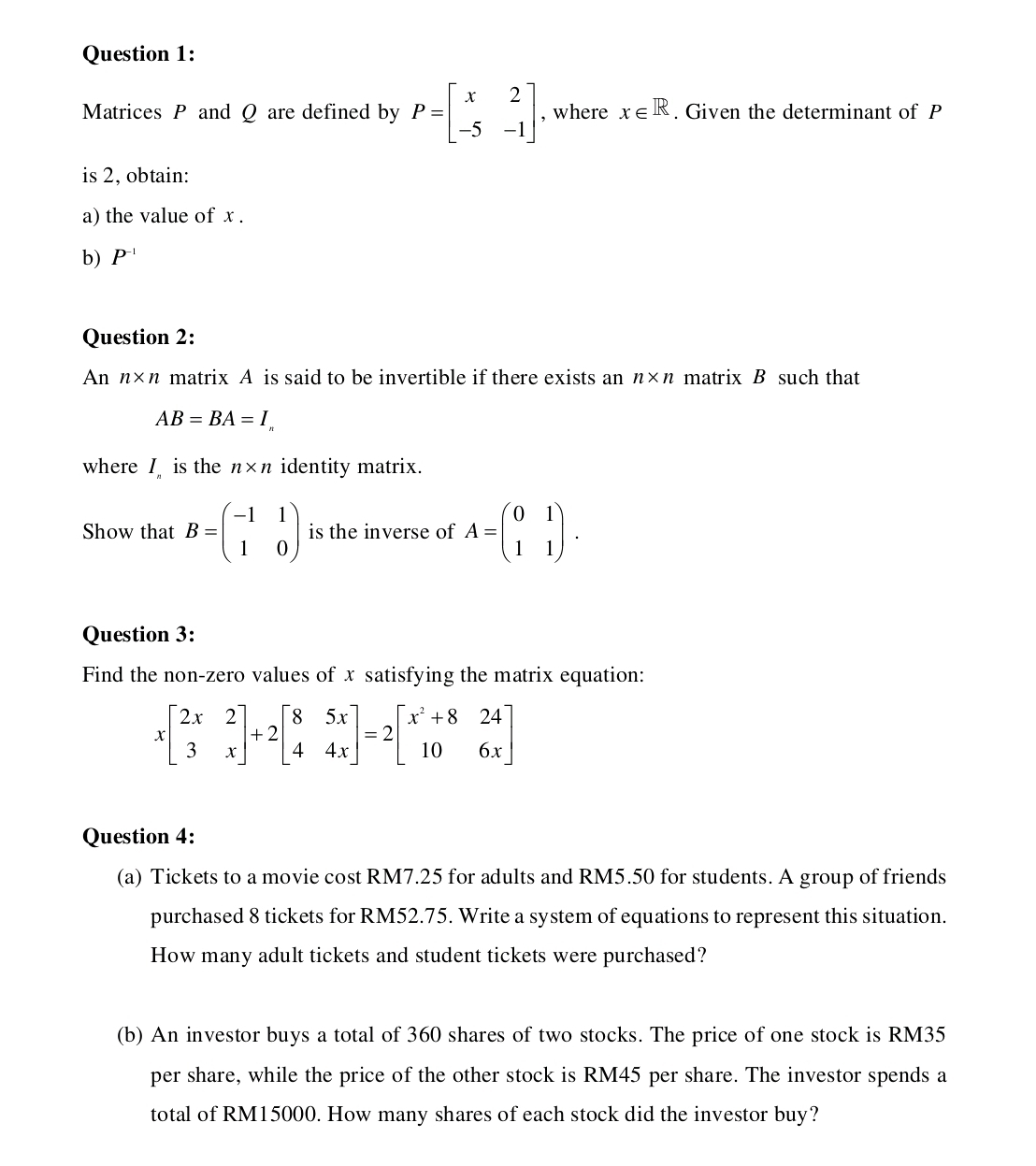 Matrices P and Q are defined by P=beginbmatrix x&2 -5&-1endbmatrix , where x∈ R. Given the determinant of P
is 2, obtain: 
a) the value of x. 
b) P^(-1)
Question 2: 
An n* n matrix A is said to be invertible if there exists an n* n matrix B such that
AB=BA=I_n
where I is the n* n identity matrix. 
Show that B=beginpmatrix -1&1 1&0endpmatrix is the inverse of A=beginpmatrix 0&1 1&1endpmatrix. 
Question 3: 
Find the non-zero values of x satisfying the matrix equation:
xbeginbmatrix 2x&2 3&xendbmatrix +2beginbmatrix 8&5x 4&4xendbmatrix =2beginbmatrix x^2+8&24 10&6xendbmatrix
Question 4: 
(a) Tickets to a movie cost RM7.25 for adults and RM5.50 for students. A group of friends 
purchased 8 tickets for RM52.75. Write a system of equations to represent this situation. 
How many adult tickets and student tickets were purchased? 
(b) An investor buys a total of 360 shares of two stocks. The price of one stock is RM35
per share, while the price of the other stock is RM45 per share. The investor spends a 
total of RM15000. How many shares of each stock did the investor buy?