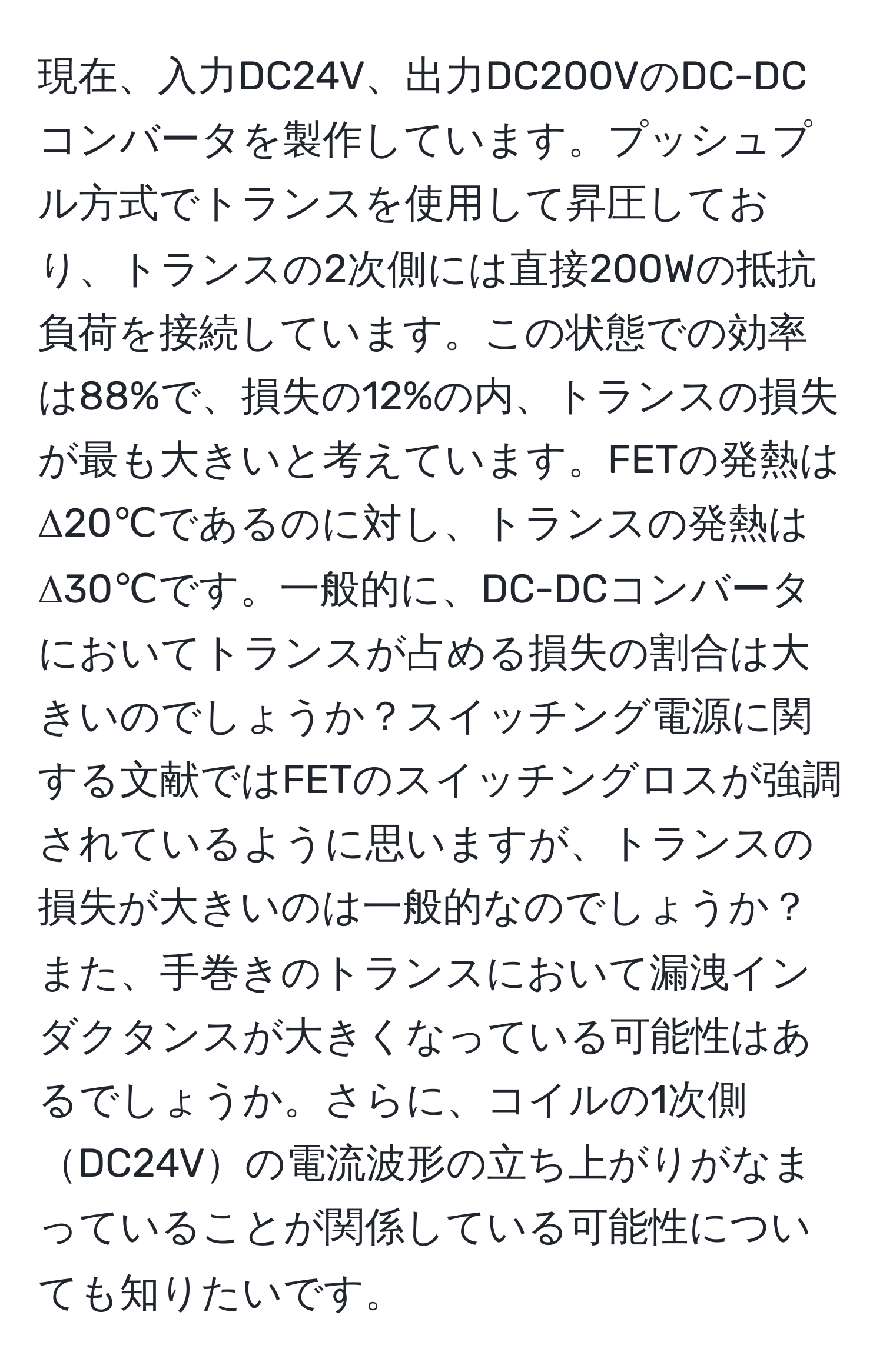 現在、入力DC24V、出力DC200VのDC-DCコンバータを製作しています。プッシュプル方式でトランスを使用して昇圧しており、トランスの2次側には直接200Wの抵抗負荷を接続しています。この状態での効率は88%で、損失の12%の内、トランスの損失が最も大きいと考えています。FETの発熱はΔ20℃であるのに対し、トランスの発熱はΔ30℃です。一般的に、DC-DCコンバータにおいてトランスが占める損失の割合は大きいのでしょうか？スイッチング電源に関する文献ではFETのスイッチングロスが強調されているように思いますが、トランスの損失が大きいのは一般的なのでしょうか？また、手巻きのトランスにおいて漏洩インダクタンスが大きくなっている可能性はあるでしょうか。さらに、コイルの1次側DC24Vの電流波形の立ち上がりがなまっていることが関係している可能性についても知りたいです。