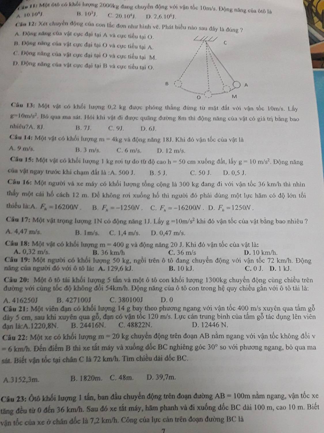 Cầu 11: Một ôtô có khối lượng 2000kg đang chuyến động với vận tốc 10m/s. Động năng của ôtô là
B. 10^3J.
A. 10.10^4J C. 20.10^4J. D. 2,6.10^6J.
Cầu 12: Xét chuyển động của con lắc đơn như hình vẽ, Phát biểu nào sau đây là đúng ?
A. Động năng của vật cực đại tại A và cực tiểu tại O.
/ C
B. Động năng của vật cực đại tại O và cực tiểu tại A.
C. Động năng của vật cực đại tại O và cực tiểu tại M.
D. Động năng của vật cực đại tại B và cực tiểu tại O.
B
A
o M
Cầu 13: Một vật có khối lượng 0,2 kg được phóng thẳng đứng từ mặt đất với vận tốc 10m/s. Lấy
g=10m/s^2 * Bỏ qua ma sát. Hỏi khi vật đi được quãng đường 8m thì động năng của vật có giá trị bằng bao
nhiêu?A. 8J. B. 7J. C. 9J. D. 6J.
Câu 14: Một vật có khối lượng m=4kg và động năng 18J. Khi đó vận tốc của vật là
A. 9 m/s. B. 3 m/s. C. 6 m/s. D. 12 m/s.
Câu 15: Một vật có khối lượng 1 kg rơi tự do từ độ caoh=50 cm xuống đất, lấy g=10m/s^2.  Động năng
của vật ngay trước khi chạm đất là :A. 500 J. B. 5 J. C. 50 J. D. 0,5 J.
Câu 16: Một người và xe máy có khối lượng tổng cộng là 300 kg đang đi với vận tốc 36 km/h thì nhìn
thấy một cái hố cách 12 m. Để không rơi xuống hố thì người đó phải dùng một lực hãm có độ lớn tối
thiểu là:A. F_h=16200N. B. F_h=-1250N C. F_h=-16200N. D. F_h=1250N.
Câu 17: Một vật trọng lượng 1N có động năng 1J. Lấy g=10m/s^2 khi đó vận tốc của vật bằng bao nhiêu ?
A. 4,47 m/s. B. 1m/s. C. 1,4 m/s. D. 0,47 m/s.
Câu 18: Một vật có khối lượng m=400 g và động năng 20 J. Khi đó vận tốc của vật là:
A. 0,32 m/s. B. 36 km/h C. 36 m/s D. 10 km/h.
Câu 19: Một người có khối lượng 50 kg, ngồi trên ô tô đang chuyển động với vận tốc 72 km/h. Động
năng của người đó với ô tô là: A. 129,6 kJ. B. 10 kJ. C. 0 J. D. 1 kJ.
Câu 20: Một ô tô tải khối lượng 5 tấn và một ô tô con khối lượng 1300kg chuyển động cùng chiều trên
đường với cùng tốc độ không đổi 54km/h. Động năng của ô tô con trong hệ quy chiếu gắn với ô tô tải là:
A. 416250J B. 427100J C. 380100J D. 0
Câu 21: Một viên đạn có khối lượng 14 g bay theo phương ngang với vận tốc 400 m/s xuyên qua tấm gỗ
dày 5 cm, sau khi xuyên qua gỗ, đạn có vận tốc 120 m/s. Lực cản trung bình của tấm gỗ tác dụng lên viên
đạn là:A.1220,8N. B. 24416N. C. 48822N. D. 12446 N.
Câu 22: Một xe có khối lượng m=20kg chuyển động trên đoạn AB nằm ngang với vận tốc không đổi v
=6km/h h. Đến điểm B thì xe tất máy và xuống đốc BC nghiêng góc 30° so với phương ngang, bỏ qua ma
sát. Biết vận tốc tại chân C là 72 km/h. Tìm chiều dài dốc BC.
A.3152,3m. B. 1820m. C. 48m. D. 39,7m.
Câu 23: Ôtô khối lượng 1 tấn, ban đầu chuyển động trên đoạn đường AB=100m nằm ngang, vận tốc xe
tăng đều từ 0 đến 36 km/h. Sau đó xe tất máy, hãm phanh và đi xuống dốc BC dài 100 m, cao 10 m. Biết
vận tốc của xe ở chân đốc là 7,2 km/h. Công của lực cản trên đoạn đường BC là
>