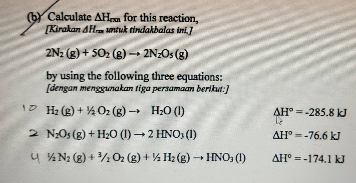 Calculate △ H_rm for this reaction, 
[Kirakan △ H_rxn untuk tindakbalas ini,]
2N_2(g)+5O_2(g)to 2N_2O_5(g)
by using the following three equations: 
[dengan menggunakan tiga persamaan berikut:]
H_2(g)+1/2O_2(g)to H_2O(l)
△ H°=-285.8kJ
N_2O_5(g)+H_2O(l)to 2HNO_3(l)
△ H°=-76.6kJ
1/2N_2(g)+^3/_2O_2(g)+1/2H_2(g)to HNO_3(l) △ H°=-174.1kJ