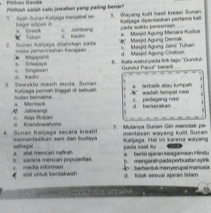 Pilihan Ganda
Pilihiah saiah satu jawaban yang paling benarl!
1. Ayah Suñan Kalijaga menjabat se - 5. Wayang kulit hasil kreasi Sunan
bágai adipati di Kalijaga dipentaskan pertama kali
a. Gresik c. Jombang pada waktu peresmian
Tuban d、 Kediri a. Masjid Agung Menara Kudus
2. Sunan Kalijaga dilahirkan pada Masjid Agung Demak
masa pemerintahan Kerajaan .... c. Masjid Agung Jami' Tuban
Majapahit d. Masjid Agung Cirebon
b. Sriwijaya 6. Kata waku/ pada lirik lagu "Gundul-
c. Singasari Gundul Pacul' berarti
d. Kediri
3. Sewaktu masih muda, Sunan
a. terbalik atau tumpah
Kalijaga perah tínggal di sebuah
wadah tempat nasi
hutan bernama ....
a. Mentaok c. pedagang nasi
Jatiwangi d. berserakan
c. Alas Robán
d. Krendowahono
7. Mulanya Sunan Giri menolak pe-
4. Sunan Kalijaga secara kreatif mentasan wayang kulit Sunan
memanfaatkan seni dan budaya Kalijaga. Hal ini karena wayang
sebagai ....
a. alat mencari nafkah pada saat itu HOTS
a. berisi ajaran keagamaan Hindu
b. sarana mencari popularitas b. mengarah pada perbuatan syirik
c. media informasi berbentuk menyerupai manusia
alat untuk berdakwah d. tidak sesuai ajaran Islam
Bejarah Kebudayaan Islam 6 -2
13