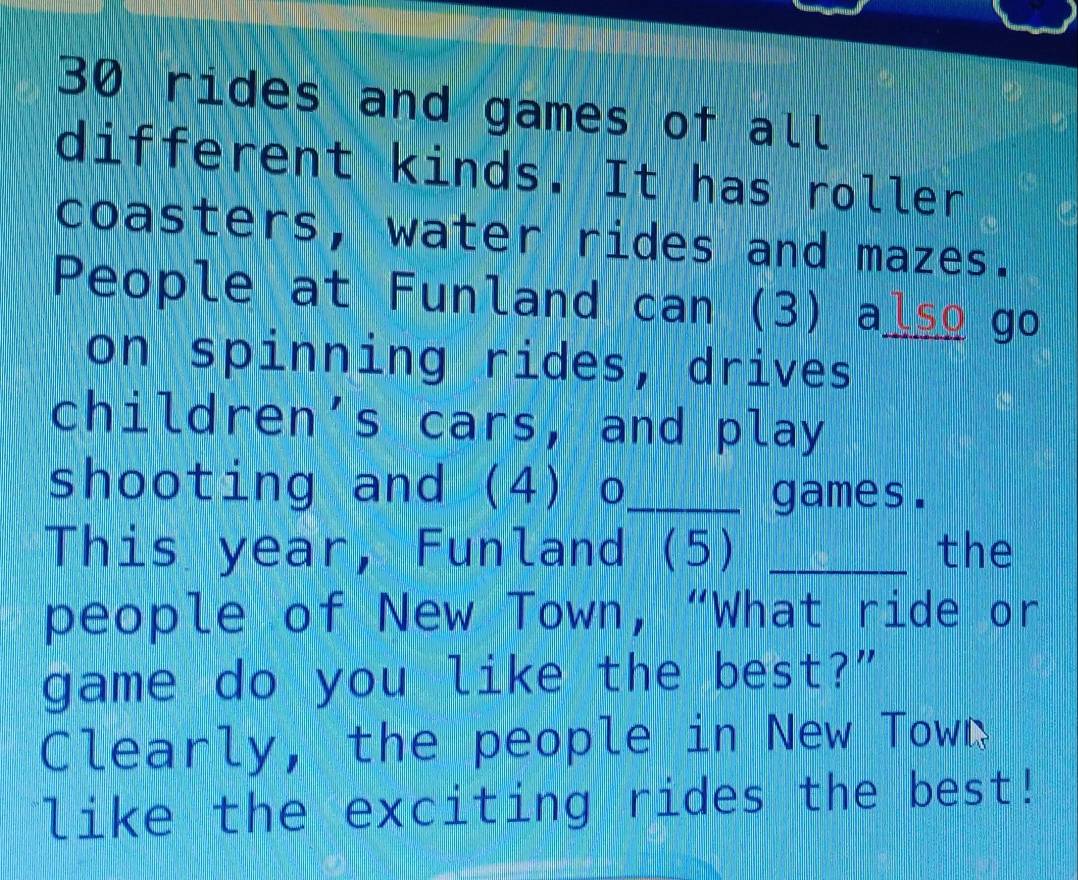 rides and games of all 
different kinds. It has roller 
coasters, water rides and mazes. 
People at Funland can (3) also_ go 
on spinning rides, drives 
children’s cars, and play 
shooting and (4) o_ 
games. 
This year, Funland (5) _the 
people of New Town, “What ride or 
game do you like the best?” 
Clearly, the people in New Town 
like the exciting rides the best!