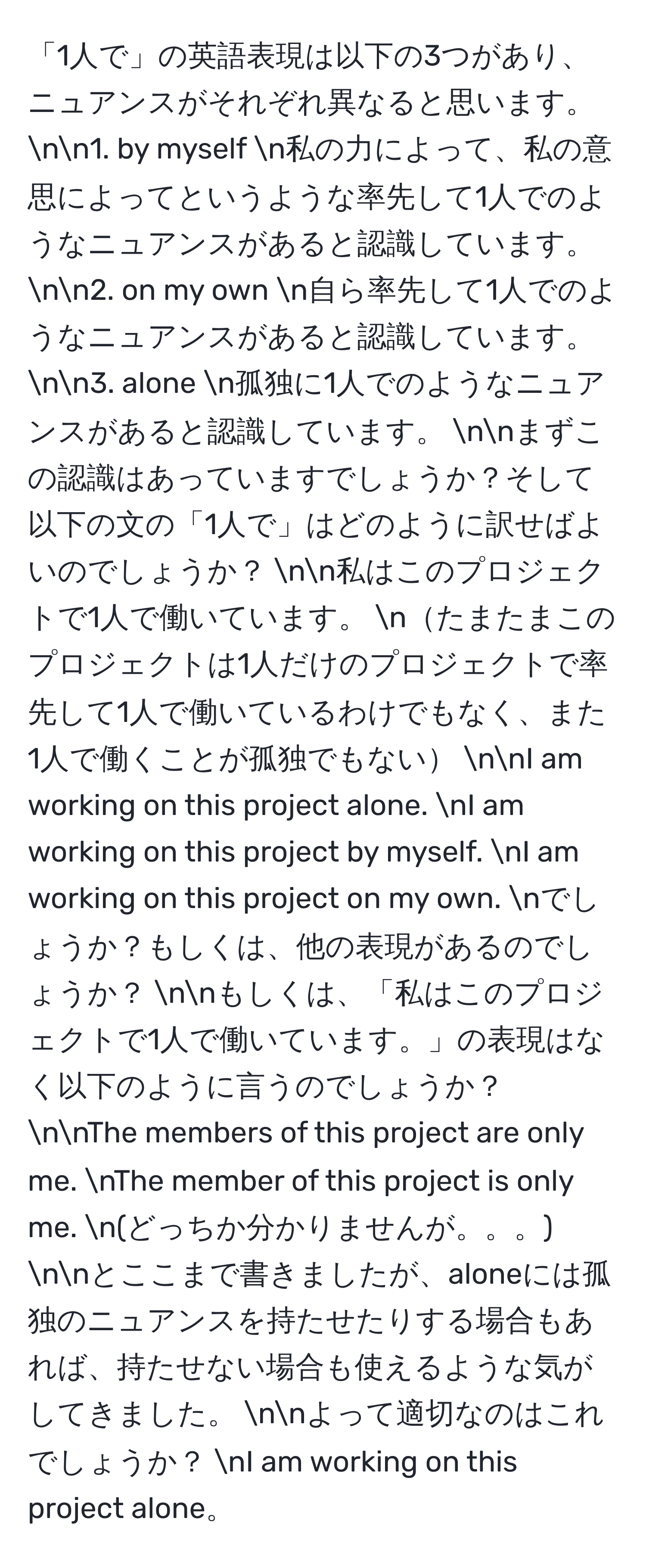 「1人で」の英語表現は以下の3つがあり、ニュアンスがそれぞれ異なると思います。 nn1. by myself n私の力によって、私の意思によってというような率先して1人でのようなニュアンスがあると認識しています。 nn2. on my own n自ら率先して1人でのようなニュアンスがあると認識しています。 nn3. alone n孤独に1人でのようなニュアンスがあると認識しています。 nnまずこの認識はあっていますでしょうか？そして以下の文の「1人で」はどのように訳せばよいのでしょうか？ nn私はこのプロジェクトで1人で働いています。 nたまたまこのプロジェクトは1人だけのプロジェクトで率先して1人で働いているわけでもなく、また1人で働くことが孤独でもない nnI am working on this project alone. nI am working on this project by myself. nI am working on this project on my own. nでしょうか？もしくは、他の表現があるのでしょうか？ nnもしくは、「私はこのプロジェクトで1人で働いています。」の表現はなく以下のように言うのでしょうか？ nnThe members of this project are only me. nThe member of this project is only me. n(どっちか分かりませんが。。。) nnとここまで書きましたが、aloneには孤独のニュアンスを持たせたりする場合もあれば、持たせない場合も使えるような気がしてきました。 nnよって適切なのはこれでしょうか？ nI am working on this project alone。