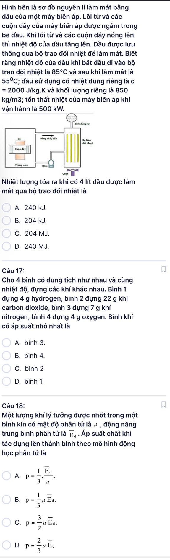 Hình bên là sơ đồ nguyên lí làm mát bằng
đầu của một máy biến áp. Lõi từ và các
cuộn dây của máy biến áp được ngâm trong
bể dầu. Khi lõi từ và các cuộn dây nóng lên
thì nhiệt độ của dầu tăng lên. Dầu được lưu
thông qua bộ trao đổi nhiệt để làm mát. Biết
rằng nhiệt độ của dầu khi bắt đầu đi vào bộ
trao đổi nhiệt là 85°C và sau khi làm mát là
55°C :; dầu sử dụng có nhiệt dung riêng là c
=200 00 J/kg.K và khối lượng riêng là 850
kg/m3: tổn thất nhiệt của máy biến áp khi
vận hành là 500 kW.
Nhiệt lượng tỏa ra khi có 4 lít dầu được làm
mát qua bộ trao đổi nhiệt là
A. 240 kJ.
B. 204 kJ.
C. 204 MJ.
D. 240 MJ.
Câu 17:
Cho 4 bình có dung tích như nhau và cùng
nhiệt độ, đựng các khí khác nhau. Bình 1
đựng 4 g hydrogen, bình 2 đựng 22 g khí
carbon dioxide, bình 3 đựng 7 g khí
nitrogen, bình 4 đựng 4 g oxygen. Bình khí
có áp suất nhỏ nhất là
A. bình 3.
B. bình 4.
C. bình 2
D. bình 1.
Câu 18:
Một lượng khí lý tưởng được nhốt trong một
bình kín có mật độ phân tử là μ , động năng
trung bình phân tử là overline E_d. Áp suất chất khí
tác dụng lên thành bình theo mô hình động
học phân tử là
A. p= 1/3 · frac overline E_dmu .
B. p= 1/3 mu overline E_d.
C. p= 3/2 mu overline E_d.
D. p= 2/3 mu overline E_d.