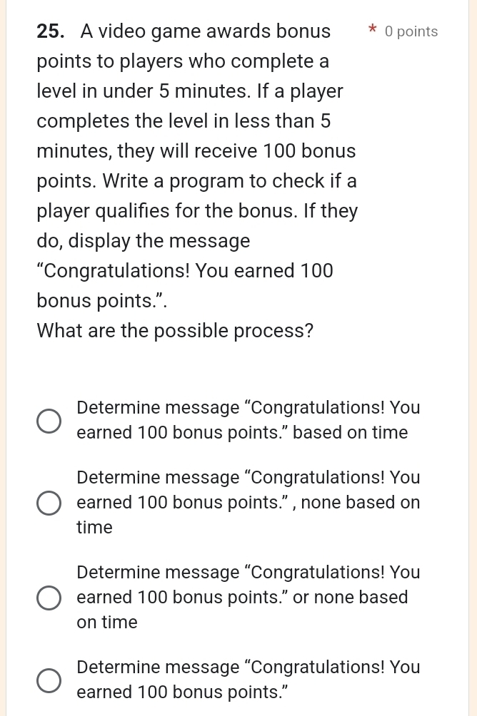 A video game awards bonus 0 points
points to players who complete a
level in under 5 minutes. If a player
completes the level in less than 5
minutes, they will receive 100 bonus
points. Write a program to check if a
player qualifies for the bonus. If they
do, display the message
“Congratulations! You earned 100
bonus points.”.
What are the possible process?
Determine message “Congratulations! You
earned 100 bonus points.” based on time
Determine message “Congratulations! You
earned 100 bonus points.” , none based on
time
Determine message “Congratulations! You
earned 100 bonus points.” or none based
on time
Determine message “Congratulations! You
earned 100 bonus points.”