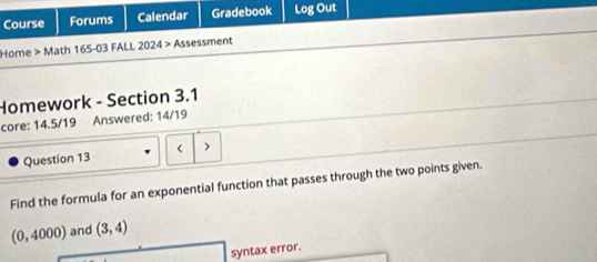 Course Forums Calendar Gradebook Log Out 
Home > Math 165-03 FALL 2024 > Assessment 
Homework - Section 3.1 
core: 14.5/19 Answered: 14/19 
Question 13 < > 
Find the formula for an exponential function that passes through the two points given.
(0,4000) and (3,4)
syntax error.