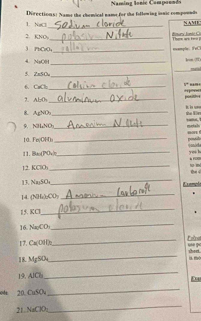 Naming Ionie Compounds 
Directions: Name the chemical name for the following ionic compounds 
L NaCl_ 
NAME 
2. KNO₃ _ Binaro Ianío Ca
There are two p 
3 PbCrO₄ _ example: FeCl 
4. NaOH _Iron (II) 
metal 
5、 ZnSO₄ _ 
6. CaCl_2 _
1^(st) name 
represen 
7. Al_2O_3 _ positive 
It is usu 
8. AgNO_3 _ the Eler 
name,t 
9. NH_4NO_3 _ metals 
more t 
10. Fe(OH)_3 _possib 
(oxida 
11. Ba_3(PO_4)_2
_ 
you h 
a rom 
12. KCIO_3
_ 
to in 
the c 
_ 
13. Na_2SO_4 Example 
14. (NH_4) _2CO_3
_ 
15. KCl
_ 
16. Na_2CO_3
_ 
_Polvat 
17. Ca(OH)_2 use po 
_ 
sheet. 
18. MgSO_4 is mo 
19. AlCl_3
_ 
Exa 
ote 20. CuSO_4
_ 
21. NaClO₂
_