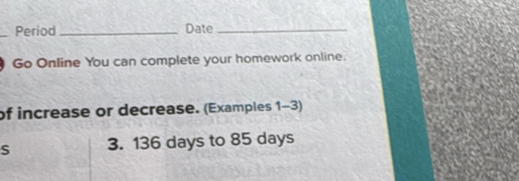 Period _Date_ 
Go Online You can complete your homework online. 
of increase or decrease. (Examples 1-3) 
S 
3. 136 days to 85 days