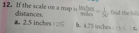 If the scale on a map is  inches/miles = 1/50  , find the foll
distances.
a. 2.5 inches b. 4.75 inches C.