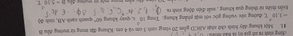 động sinh ra có giá trị là bao nhiều? 
11. Một khung dây hình chữ nhật ABCD gồm 20 vòng cạnh 5 cm và 4 cm. Khung đặt trong từ trường đều B
=3.10^(-3)T, T, đường sức vuông góc với mặt phẳng khung. Trong 10^(-2)s , quay khung 60° quanh cạnh AB, tính độ 
biến thiên từ thông qua khung , suất điện động sinh ra. 
m trong một từ trường đều B=5.10T