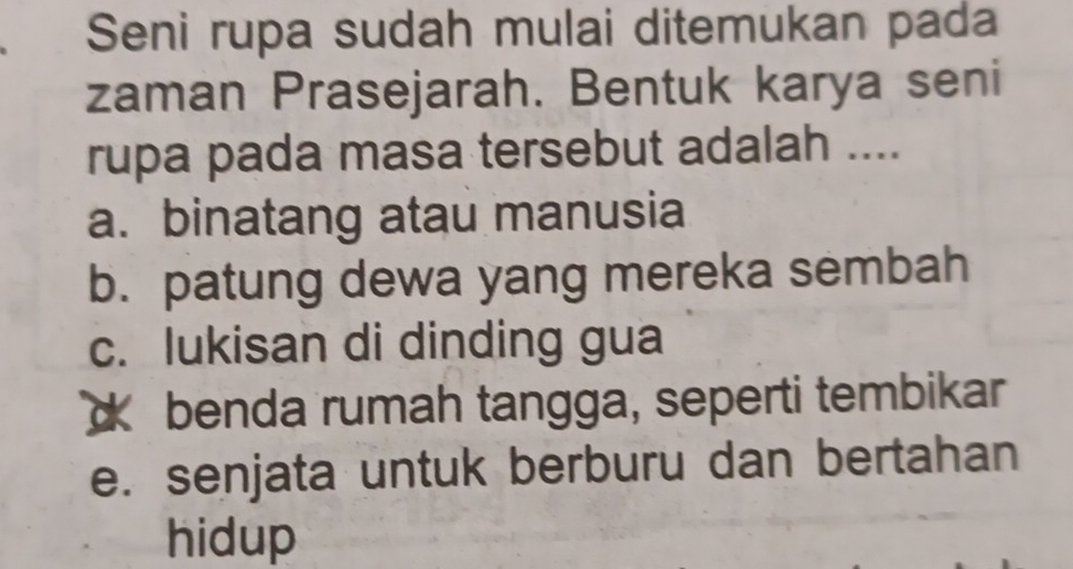 Seni rupa sudah mulai ditemukan pada
zaman Prasejarah. Bentuk karya seni
rupa pada masa tersebut adalah ....
a. binatang atau manusia
b. patung dewa yang mereka sembah
c. lukisan di dinding gua
d benda rumah tangga, seperti tembikar
e. senjata untuk berburu dan bertahan
hidup