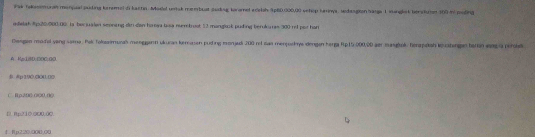 Pak Takasimurah menjual puding karamel di kantin. Modal untuk membuat puding karamel adalah Rp80.000,00 sehap harinya, sedangkan harga 1 mangkok berukuran 300 mi puding
adajah Rp20,000,00. la berjualan seorang diri dan hanya bisa membuat 12 mangkok puding berukuran 300 ml per hari
Dergan modai yang samə, Pak Təkasimurah mengganti ukuran kemasan puding menjadi 200 m! dan menjualnya dengan harga Rp15.000,00 per mangkok. Berapakah keuntungan barian yang ia perolph
A. Rp180.000,00
B. Rp190.000.00
C Rp200,000,00.
D. Rp210.000,00.
E Rp220.000,00