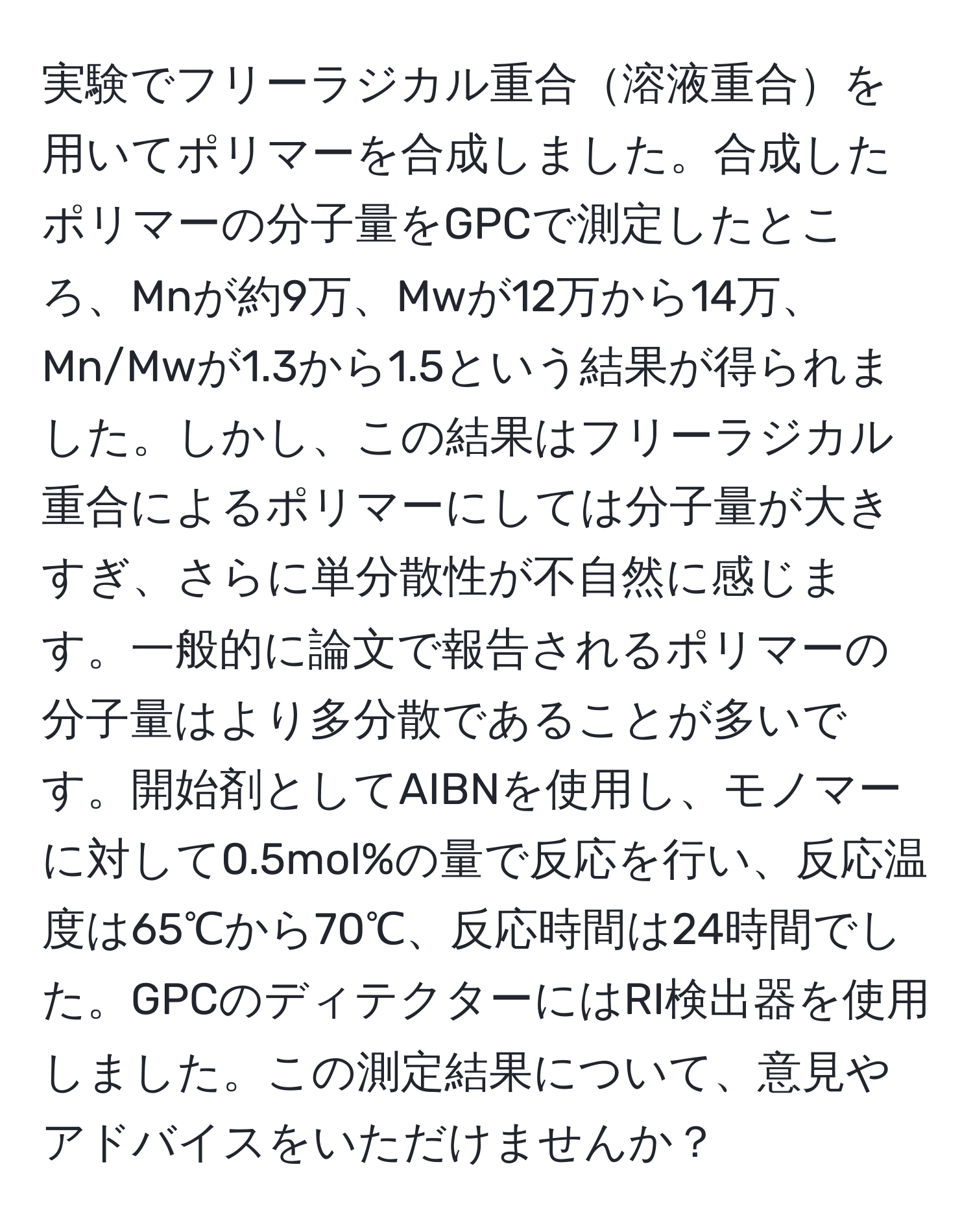 実験でフリーラジカル重合溶液重合を用いてポリマーを合成しました。合成したポリマーの分子量をGPCで測定したところ、Mnが約9万、Mwが12万から14万、Mn/Mwが1.3から1.5という結果が得られました。しかし、この結果はフリーラジカル重合によるポリマーにしては分子量が大きすぎ、さらに単分散性が不自然に感じます。一般的に論文で報告されるポリマーの分子量はより多分散であることが多いです。開始剤としてAIBNを使用し、モノマーに対して0.5mol%の量で反応を行い、反応温度は65℃から70℃、反応時間は24時間でした。GPCのディテクターにはRI検出器を使用しました。この測定結果について、意見やアドバイスをいただけませんか？