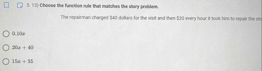 Choose the function rule that matches the story problem.
The repairman charged $40 dollars for the visit and then $20 every hour it took him to repair the sto
0.10x
20x+40
15x+35