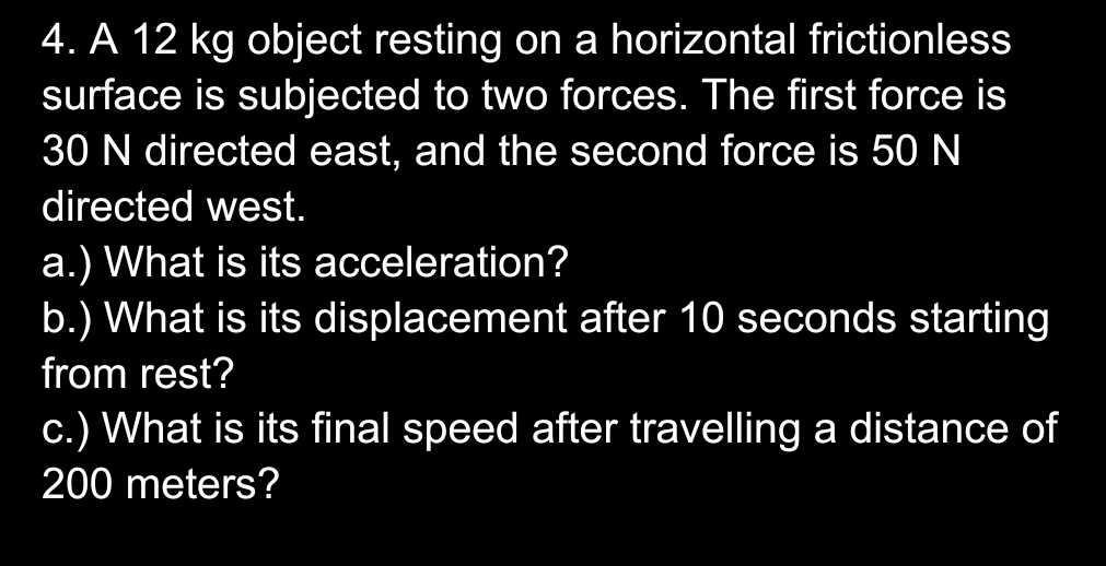 A 12 kg object resting on a horizontal frictionless 
surface is subjected to two forces. The first force is
30 N directed east, and the second force is 50 N
directed west. 
a.) What is its acceleration? 
b.) What is its displacement after 10 seconds starting 
from rest? 
c.) What is its final speed after travelling a distance of
200 meters?