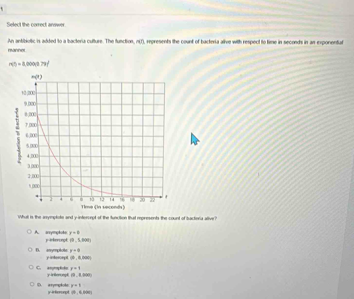 Select the correct answer.
An antibiotic is added to a bacteria culture. The function, n(f), represents the count of bacteria alive with respect to time in seconds in an exponential
manner.
r* t)=8,000(0.79)^t
What is the asymptote and y-intercept of the function that represents the count of bacteria alive?
A. asymptote: y=0
y-intercept: (0,5,000)
B. asymplote: y=0
y-intercept (0,8,000)
C. asymptote y=1
y-intercept. (0,8,000)
D. asymplote y=1
y-intercept (0,6,000)