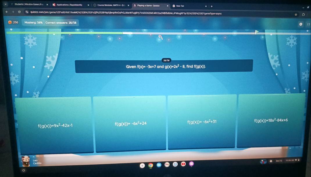 Students | Winston-Salem/Fc NC Applications | Rapididentity Course Modules: MATH 4 - Ed x O Playing a Game - Quizizz New Tab
c quizizz.com/join/game/U2FsdGVkX19xeMQ%252B%252FoZjf%252BY6pGjlwqrRnOuPrQJ6iwW7ugBYy7Vol0DGEMC4RCQaZWBfb8bNcJPW1xgRFYyr5Q%253D%253D?game1ype=async
250 Mastery: 36% Correct answers: 28/58
Given f(x)=-3x+7 and g(x)=2x^2-8. find f(g(x)).
f(g(x))=18x^2-84x+6
f(g(x))=9x^2-42x-1
f(g(x))=-6x^2+24
f(g(x))=-6x^2+31
Cedillo Rot 12