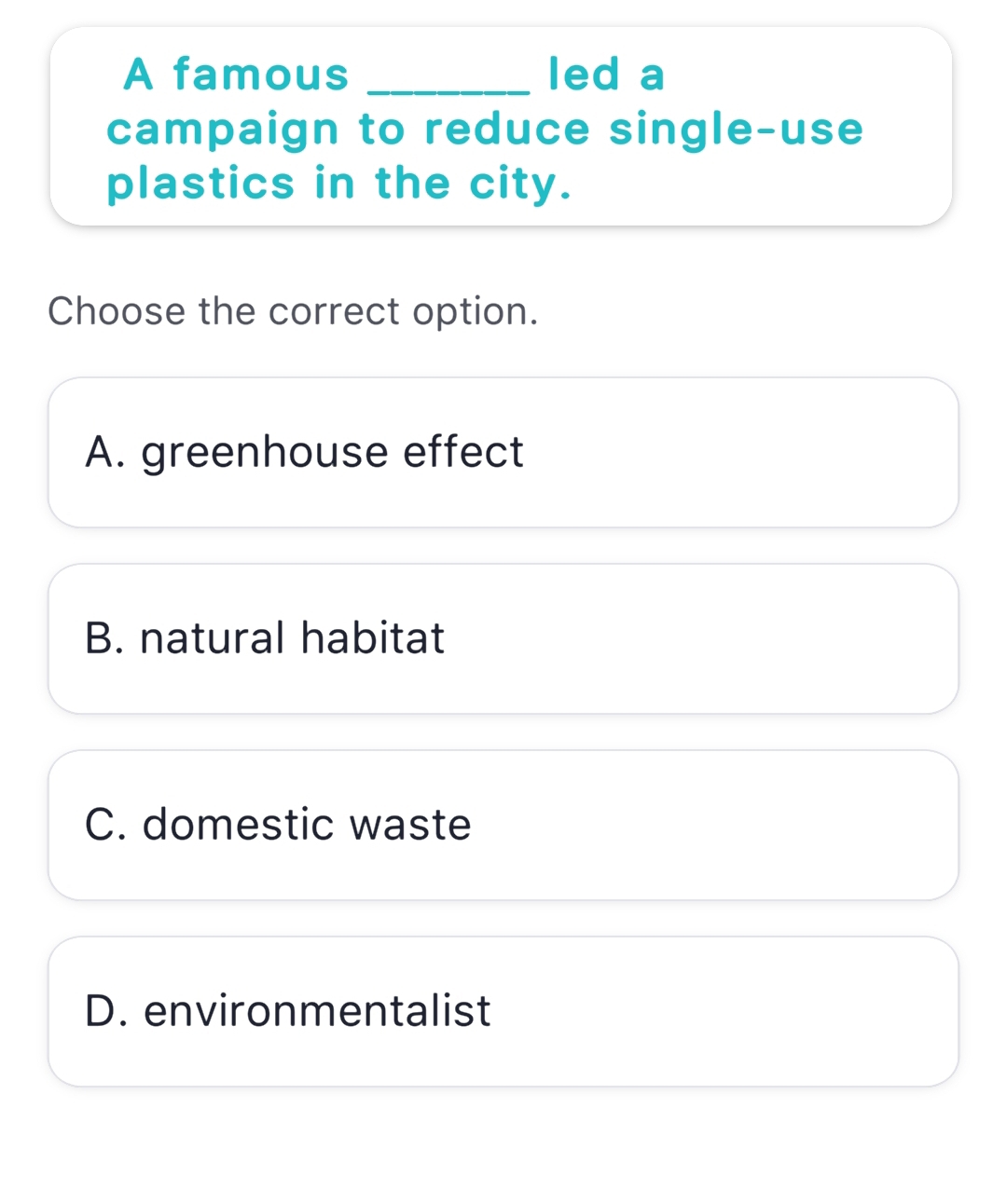 A famous _led a
campaign to reduce single-use
plastics in the city.
Choose the correct option.
A. greenhouse effect
B. natural habitat
C. domestic waste
D. environmentalist