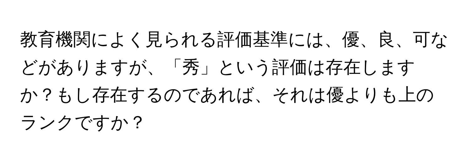 教育機関によく見られる評価基準には、優、良、可などがありますが、「秀」という評価は存在しますか？もし存在するのであれば、それは優よりも上のランクですか？