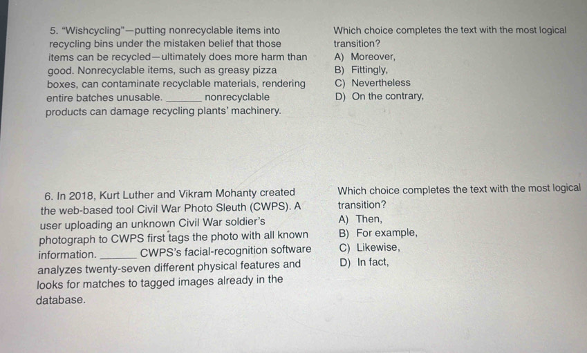 “Wishcycling”—putting nonrecyclable items into Which choice completes the text with the most loqical
recycling bins under the mistaken belief that those transition?
items can be recycled—ultimately does more harm than A) Moreover,
good. Nonrecyclable items, such as greasy pizza B) Fittingly,
boxes, can contaminate recyclable materials, rendering C) Nevertheless
entire batches unusable. _nonrecyclable D) On the contrary,
products can damage recycling plants’ machinery.
6. In 2018, Kurt Luther and Vikram Mohanty created Which choice completes the text with the most logical
the web-based tool Civil War Photo Sleuth (CWPS). A transition?
user uploading an unknown Civil War soldier's A) Then,
photograph to CWPS first tags the photo with all known B) For example,
information. _CWPS's facial-recognition software C) Likewise，
analyzes twenty-seven different physical features and D) In fact,
looks for matches to tagged images already in the
database.