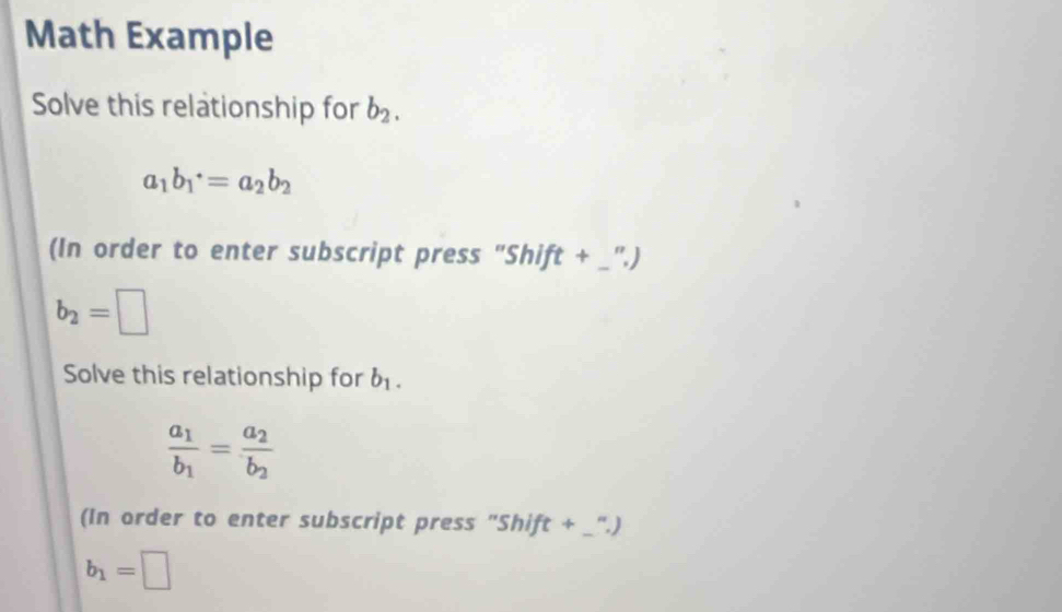 Math Example 
Solve this relationship for b_2.
a_1b_1^(+=a_2)b_2
(In order to enter subscript press "Shift + _".)
b_2=□
Solve this relationship for b_1.
frac a_1b_1=frac a_2b_2
(In order to enter subscript press "Shift + _".)
b_1=□