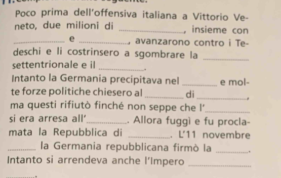 Poco prima dell'offensiva italiana a Vittorio Ve- 
neto, due milioni di _insieme con 
_e _, avanzarono contro i Te- 
deschi e li costrinsero a sgombrare la_ 
settentrionale e il _ . 
Intanto la Germania precipitava nel _e mol- 
te forze politiche chiesero al _di_ 
ma questi rifiutò finché non seppe che l'_ 
si era arresa all'_ . Allora fuggì e fu procla- 
mata la Repubblica di _. L'11 novembre 
_la Germania repubblicana firmò la _. 
Intanto si arrendeva anche l'Impero_