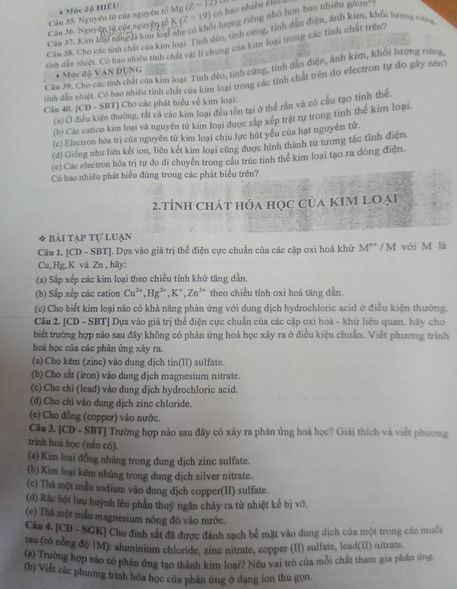 Mức độ HÊU
Câu 35. Nguyên tử của nguyên tổ K(Z=19) Mg(Z=12)
có bao nhiều élếc u
Câu 37. Kim loại năng vđà kim loại nhẹ có khối lượng riêng nhỏ hơn bao nhiều g/cm^3 ?
Câu 36. Nguyên tử của nguyên tổ
Câu 38. Cho các tính chất của kim loại: Tính đẻo, tính cứng, tính dân điện, ảnh kim, khối bượng t g
tinh dẫn nhiệt. Có bao nhiều tinh chất vật lí chung của kim loại trong các tính chất trên?
Câu 39. Cho các tính chất của kim loại: Tính dèo, tính cứng, tính dẫn điện, ánh kim, khối lượng riêng
* Mức độ VậN DỤNG
tinh dẫn nhiệt. Có bao nhiêu tính chất của kim loại trong các tính chất trên do electron tự đo gây nền?
Câu 40. [CD - SBT] Cho các phát biểu về kim loại:
(a) Ở điều kiện thường, tất cả các kim loại đều tồn tại ở thể rấn và có cấu tạo tinh thể,
(b) Các cation kim loại và nguyên tử kim loại được sắp xếp trật tự trong tinh thể kim loại.
(c) Electron hóa trị của nguyên tử kim loại chịu lực hút yếu của hạt nguyên tử.
(d) Giống như liên kết ion, liên kết kim loại cũng được hình thành từ tương tác tĩnh điện.
(e) Các electron hóa trị tự do di chuyển trong cầu trúc tinh thể kim loại tạo ra dòng điện.
Có bao nhiêu phát biểu đúng trong các phát biểu trên?
2.tÍNh ChÁt hóa học Của KIM LOẠi
* bài tập tự luạn
Câu I. [CD - SBT]. Dựa vào giá trị thể điện cực chuẩn của các cặp oxi hoá khử M^(n+)/M I với M là
Cu,Hg, K và Zn ,hãy:
(a) Sắp xếp các kim loại theo chiều tính khử tăng dần.
(b) Sắp xếp các cation Cu^(2+),Hg^(2+),K^+,Zn^(2+) theo chiều tính oxi hoá tāng dần.
(c) Cho biết kim loại nào có khả năng phản ứng với dung dịch hydrochloric acid ở điều kiện thường.
Câu 2. [CD - SBT] Dựa vào giá trị thể điện cực chuẩn của các cặp oxi hoá - khử liên quan. hãy cho
biết trường hợp nào sau đây không có phản ứng hoá học xảy ra ở điều kiện chuẩn. Viết phương trình
hoá học của các phản ứng xảy ra.
(a) Cho kẽm (zinc) vào dung dịch tin(II) sulfate.
(b) Cho sắt (iron) vào dung dịch magnesium nitrate.
(c) Cho chi (lead) vào dung dịch hydrochloric acid.
(d) Cho chì vào dung dịch zinc chloride.
(e) Cho đồng (copper) vào nước.
Câu 3. [CD - SBT] Trường hợp nào sau đây có xảy ra phản ứng hoá học? Giải thích và viết phương
trình hoá học (nếu có).
(a) Kim loại đồng nhúng trong dung dịch zinc sulfate.
(b) Kim loại kẽm nhúng trong dung dịch silver nitrate.
(c) Thả một mẫu sodium vào dung dịch copper(II) sulfate.
(d) Rắc bột lưu huỳnh lên phần thuỷ ngân chảy ra từ nhiệt kế bị vỡ.
(e) Thâ một mẫu magnesium nóng đỏ vào nước.
Câu 4. [CD - SGK] Cho đinh sắt đã được đánh sạch bề mặt vào dung dịch của một trong các muồi
sau (có nổng độ 1M): aluminium chloride, zine nitrate, copper (II) sulfate, lead(II) nitrate.
(8) Trường hợp nào có phản ứng tạo thành kim loại? Nêu vai trò của mỗi chất tham gia phản ứng.
(b) Viết các phương trình hóa học của phản ứng ở dạng ion thu gọn.