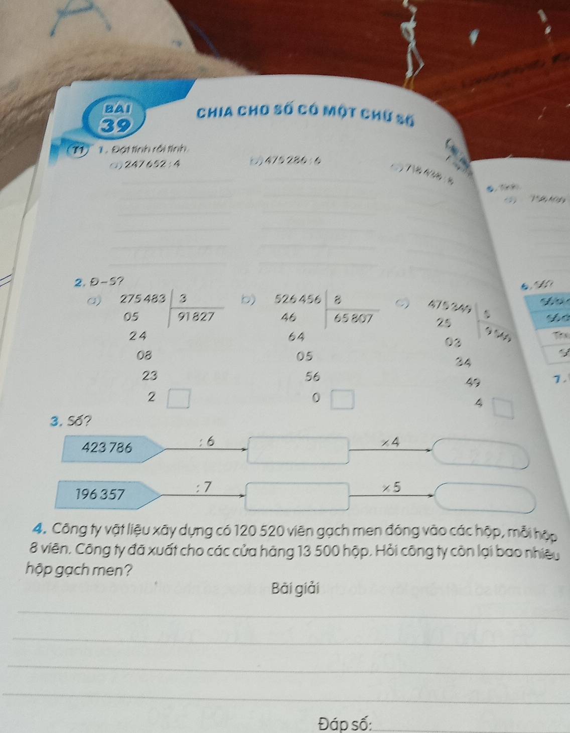 BAI Chia cho số có một chữ số 
39 
1 Đạt tính rôi tính 
(3) 552 : 4 ( 475286
T M 
_ 
_ 
_ 
_ 
2. θ -5 ? 
a) beginarrayr 275483| 3/91827  endarray
b) beginarrayr b24.04encloselongdiv 8.5a 6 64endarray

 (4,153)/2  25 hline 03endarray S c
24 Thể
08
3
34
23
47
1.
2
4 □ 
3. Số?
423 786 : 6
 □ /□   x_1+x_2= □ /□   * 4
overline 
196 357 
: /
* 5
4. Công ty vật liệu xãy dựng có 120 520 viên gạch men đóng vào các hộp, mỗi hập 
8 viên. Công ty đã xuất cho các cửa hàng 13 500 hộp. Hỏi công ty còn lại bao nhiệu 
hộp gạch men? 
Bài giải 
_ 
_ 
_ 
_ 
Đáp số:_