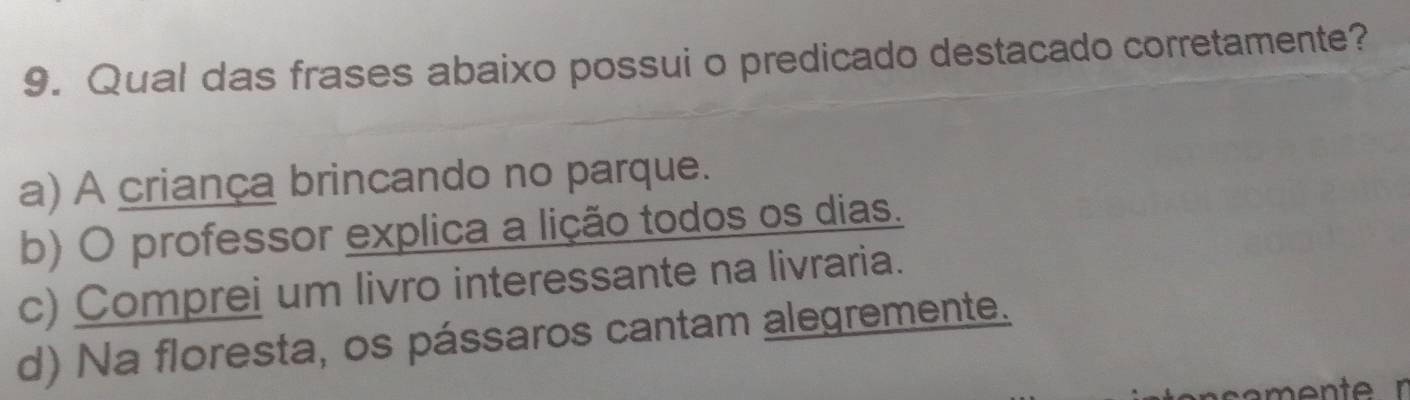 Qual das frases abaixo possui o predicado destacado corretamente?
a) A criança brincando no parque.
b) O professor explica a lição todos os dias.
c) Comprei um livro interessante na livraria.
d) Na floresta, os pássaros cantam alegremente.