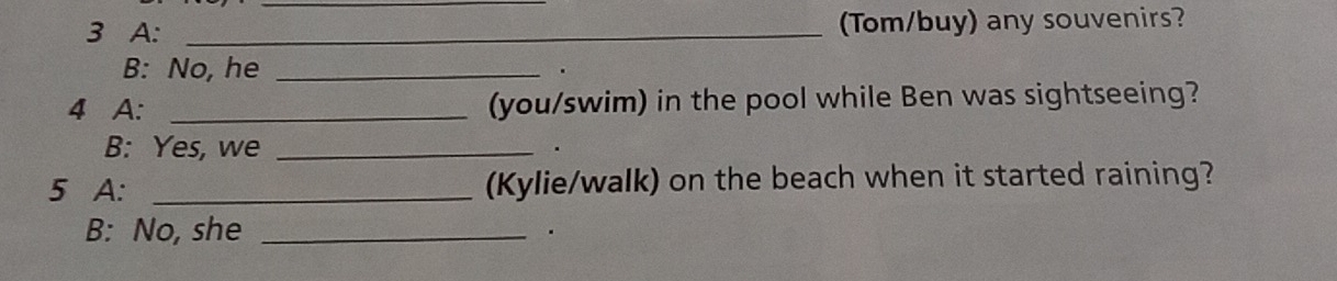 A: _(Tom/buy) any souvenirs? 
B: No, he_ 
4 A: _(you/swim) in the pool while Ben was sightseeing? 
B: Yes, we_ 
5 A: _(Kylie/walk) on the beach when it started raining? 
B: No, she_