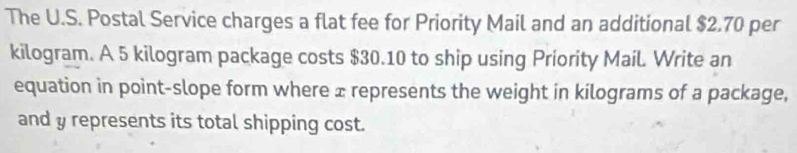 The U.S. Postal Service charges a flat fee for Priority Mail and an additional $2.70 per
kilogram. A 5 kilogram package costs $30.10 to ship using Priority MaiL Write an 
equation in point-slope form where ± represents the weight in kilograms of a package, 
and y represents its total shipping cost.