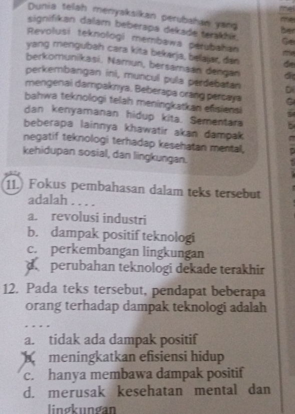 Dunia telah menyaksikan perubahan yan
ine
signifikan dalam beberapa dekade terakhix. to
ber
Revolusi teknologi membawa perubahan
yang mengubah cara kita bekarja, belajar, dan de
berkomunikasi. Namun, bersamaan dengan di
perkembangan ini, muncul pula perdebatan
mengenai dampaknya. Beberapa orang percaya
bahwa teknologi telah meningkatkan efisiensi 9
dan kenyamanan hidup kita. Sementara
beberapa lainnya khawatir akan dampak
negatif teknologi terhadap kesehatan mental,
kehidupan sosial, dan lingkungan.
11.) Fokus pembahasan dalam teks tersebut
adalah . . . .
a. revolusi industri
b. dampak positif teknologi
c. perkembangan lingkungan
d. perubahan teknologi dekade terakhir
12. Pada teks tersebut, pendapat beberapa
orang terhadap dampak teknologi adalah
a. tidak ada dampak positif
meningkatkan efisiensi hidup
c. hanya membawa dampak positif
d. merusak kesehatan mental dan
lingkungan