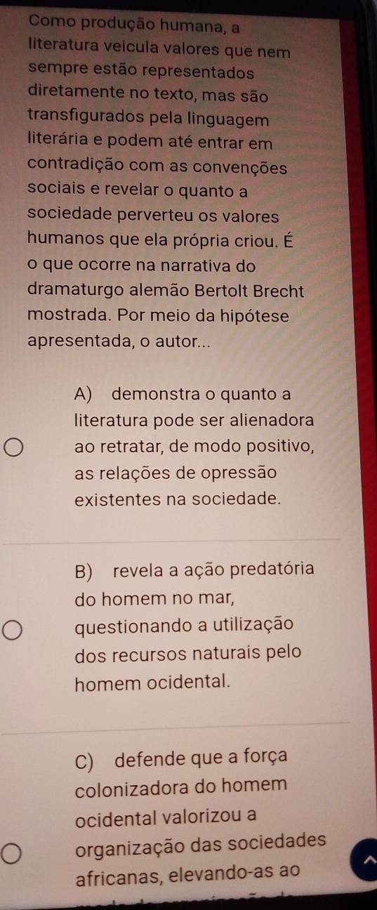 Como produção humana, a
literatura veicula valores que nem
sempre estão representados
diretamente no texto, mas são
transfigurados pela linguagem
literária e podem até entrar em
contradição com as convenções
sociais e revelar o quanto a
sociedade perverteu os valores
humanos que ela própria criou. É
o que ocorre na narrativa do
dramaturgo alemão Bertolt Brecht
mostrada. Por meio da hipótese
apresentada, o autor...
A) demonstra o quanto a
literatura pode ser alienadora
ao retratar, de modo positivo,
as relações de opressão
existentes na sociedade.
B) revela a ação predatória
do homem no mar,
questionando a utilização
dos recursos naturais pelo
homem ocidental.
C) defende que a força
colonizadora do homem
ocidental valorizou a
organização das sociedades
africanas, elevando-as ao