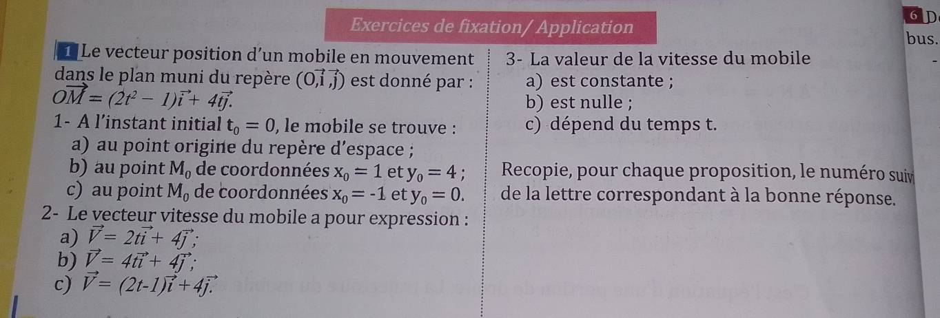 Exercices de fixation/ Application 
bus. 
1 Le vecteur position d’un mobile en mouvement 3- La valeur de la vitesse du mobile 
dans le plan muni du repère (0,vector i,vector j) est donné par : a) est constante ;
vector OM=(2t^2-1)vector i+4vector tj.
b) est nulle ; 
1- A l’instant initial t_0=0 , le mobile se trouve : c) dépend du temps t. 
a) au point origine du repère d'espace ; 
b) au point M_0 de coordonnées x_0=1 et y_0=4. Recopie, pour chaque proposition, le numéro suiv 
c) au point M_0 de coordonnées x_0=-1 et y_0=0. de la lettre correspondant à la bonne réponse. 
2- Le vecteur vitesse du mobile a pour expression : 
a) vector V=2tvector i+4vector j; 
b) vector V=4tvector i+4vector j; 
c) vector V=(2t-1)vector i+4vector j.