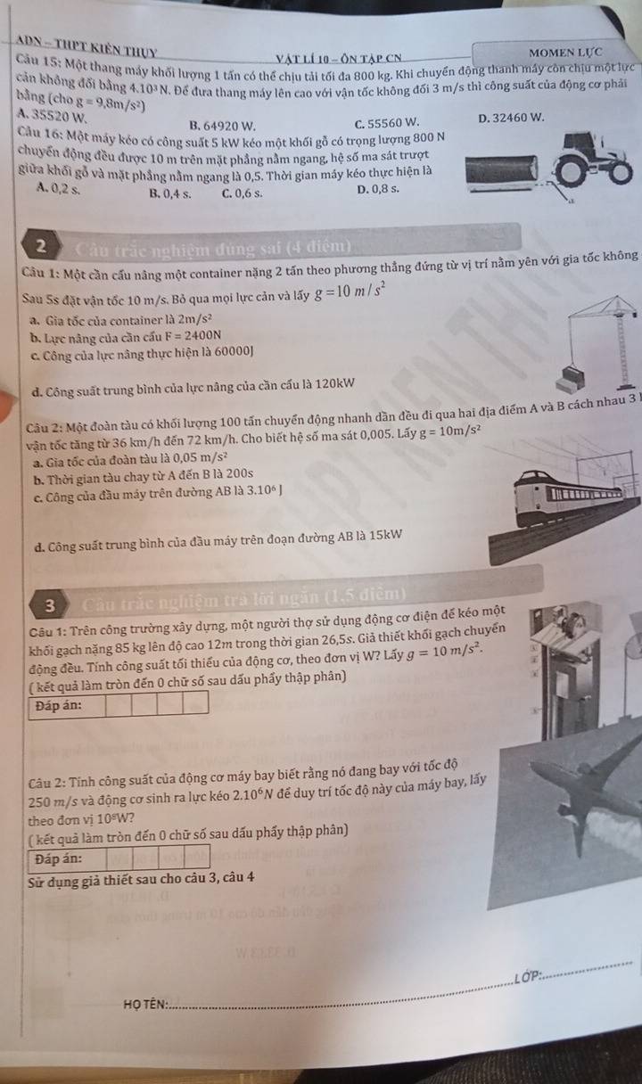 ADN - thPt kiên thụy
Vật lí 10 - Ôn tập CN MOMEN LựC
Cầu 15: Một thang máy khối lượng 1 tấn có thể chịu tải tối đa 800 kg. Khi chuyển động thanh máy còn chịu một lực
cản không đổi bằng 4.10³ N. Để đưa thang máy lên cao với vận tốc không đối 3 m/s thì công suất của động cơ phải
bằng (cho g=9,8m/s^2)
A. 35520 W. D. 32460 W.
B. 64920 W. C. 55560 W.
Cầu 16: Một máy kéo có công suất 5 kW kéo một khối gỗ có trọng lượng 800 N
chuyển động đều được 10 m trên mặt phẳng nằm ngang, hệ số ma sát trượt
giữa khối gỗ và mặt phẳng nằm ngang là 0,5. Thời gian máy kéo thực hiện là
A. 0,2 s. B. 0,4 s. C. 0,6 s.
D. 0,8 s.
2  Câu trắc nghiệm đùng sai (4 điệm)
Cầu 1: Một cần cầu nâng một container nặng 2 tấn theo phương thắng đứng từ vị trí nằm yên với gia tốc không
Sau 5s đặt vận tốc 10 m/s. Bỏ qua mọi lực cản và lấy g=10m/s^2
a. Gia tốc của container là 2m /s^2
b. Lực nâng của cần cấu F=2400N
c. Công của lực nâng thực hiện là 60000J
d. Công suất trung bình của lực nâng của cần cấu là 120kW
Câu 2: Một đoàn tàu có khối lượng 100 tấn chuyển động nhanh dần đều đi qua hai địa điểm A và B cách nhau 3 h
vận tốc tăng từ 36 km/h đến 72 km/h. Cho biết hệ số ma sát 0,005. Lấy g=10m/s^2
a. Gia tốc của đoàn tàu là 0,05 m/s²
b. Thời gian tàu chay từ A đến B là 200s
c. Công của đầu máy trên đường AB là 3.10° J
d. Công suất trung bình của đầu máy trên đoạn đường AB là 15kW
3 trắc nghiệm trà lời ngăn (1,5 điểm)
Câu 1: Trên công trường xây dựng, một người thợ sử dụng động cơ điện đế kéo một
khối gạch nặng 85 kg lên độ cao 12m trong thời gian 26,5s. Giả thiết khối gạch chuyến
động đều. Tính công suất tối thiếu của động cơ, theo đơn vị W? Lấy g=10m/s^2.
( kết quả làm tròn đến 0 chữ số sau dấu phẩy thập phân)
Đáp án:
Câu 2: Tính công suất của động cơ máy bay biết rằng nó đang bay với tốc độ
250 m/s và động cơ sinh ra lực kéo 2.10^6N để duy trí tốc độ này của máy bay, lấy
theo đơn vị 10ºW?
( kết quả làm tròn đến 0 chữ số sau dấu phẩy thập phân)
Đáp án:
Sử dụng giả thiết sau cho câu 3, câu 4
_
LớP:
_
H ọ TÊn: