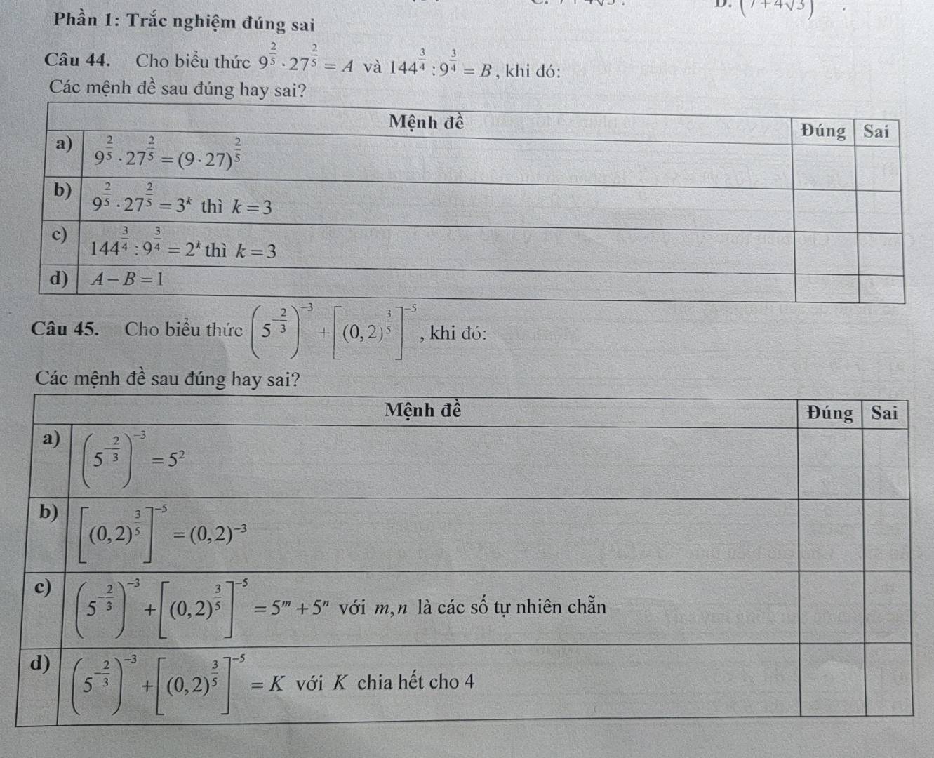 (7+4sqrt(3))
Phần 1: Trắc nghiệm đúng sai
Câu 44. Cho biểu thức 9^(frac 2)5· 27^(frac 2)5=A và 144^(frac 3)4:9^(frac 3)4=B , khi đó:
Các mệnh đề sau đúng hay sai?
Câu 45. Cho biểu thức (5^(-frac 2)3)^-3+[(0,2)^ 3/5 ]^-5 , khi đó:
Các mện