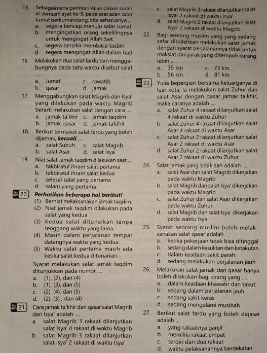 Sebagaimana perintah Allah dalam surah c. salat Magrib 3 rakaat dilanjutkan salat
al-Jumuah ayat ke-9, pada saat azan salat Isya' 2 rakaat di waktu Isya'
Jumat berkumandang, kita seharusnya .... d. salat Magrib 2 rakaat dilanjutkan salat
a. segera bersiap menuju salat Jumat Isya' 2 rakaat di waktu Magrib
b. mengingatkan orang sekelilingnya 22. Bagi seorang muslim yang yang sedan
untuk mengingat Allah Swt safar dibolehkan melakukan salat jamak
c. segera berzikir membaca tasbih dengan syarat perjalanannya tidak untuk
d. segera mengingat Allah dalam hati maksiat dan jarak yang ditempuh kurang
16. Melakukan dua salat fardu dan mengga- lebih ....
bungnya pada satu waktu disebut salat a. 35 km c. 73 km
b. 56 km d. 81 km
a. Jumat c. rawatib 23 Yulia bepergian bersama keluarganya di
b. qasar d. jamak luar kota. la melakukan salat Zuhur dan
17. Menggabungkan salat Magrib dan Isya salat Asar dengan qasar jamak ta'khir,
yang dilakukan pada waktu Magrib maka caranya adalah
berarti melakukan salat dengan cara       a. salat Zuhur 4 rakaat dilanjutkan salat
a. jamak ta'khir c. jamak taqdim 4 rakaat di waktu Zuhur
b. jamak qasar d. jamak tafdhil b. salat Zuhur 4 rakaat dilanjutkan salat
18. Berikut termasuk salat fardu yang boleh Asar 4 rakaat di waktu Asar
dijamak, kecuali c. salat Zuhur 2 rakaat dilanjutkan salat
a. salat Subuh c. salat Magrib  Asar 2 rakaat di waktu Asar
b. salat Asar d. salat Isya' d. salat Zühür 2 rakaat dilanjutkan salat
19. Niat salat Jamak taqdim dilakukan saat .... Asar 2 rakaat di waktu Zuhur
a. takbiratul ihram salat pertama 24. Salat jamak yang tidak sah adalah ....
b. takbiratul ihram salat kedua a. salat Asar dan salat Magrib dikerjakan
c. selesai salat yang pertama pada waktu Magrib
d. salam yang pertama b. salat Magrib dan salat Isya’ dikerjakan
pada waktu Magrib
20. Perhatikan beberapa hal berikut! c. salat Zuhur dan salat Asar dikerjakan
(1) Berniat melaksanakan jamak taqdim. pada waktu Zuhur
(2) Niat jamak taqdim dilakukan pada d. salat Magrib dan salat Isya' dikerjakan
salat yang kedua.
(3) Kedua salat ditunaikan tanpa pada waktu Isya'
tenggang waktu yang lama. 25. Syarat seorang muslim boleh melak-
(4) Masih dalam perjalanan tempat sanakan salat qasar adalah ....
datangnya waktu yang kedua. a. ketika pekerjaan tidak bisa ditinggal
b. sedang dalam kesulitan dan ketakutan
(5) Waktu salat pertama masih ada c. dalam keadaan sakit parah
ketika salat kedua ditunaikan.
Syarat melakukan salat jamak taqdim d. sedang melakukan perjalanan jauh
ditunjukkan pada nomor .... 26. Melakukan salat jamak dan qasar hanya
a. (1), (2), dan (4) boleh dilakukan bagi orang yang ....
b. (1), (3), dan (5) a. dalam keadaan khawatir dan takut
c. (2), (4), dan (5) b. sedang dalam perjalanan jauh
d. (2), (3) , dan (4) c. sedang sakit keras
d. sedang mengalami musibah
21. Cara jamak ta'khir dan qasar salat Magrib 27. Berikut salat fardu yang boleh diqasar
dan Isya’ adalah ....
a. salat Magrib 3 rakaat dilanjutkan adalah .
salat Isya' 4 rakaat di waktu Magrib a. yang rakaatnya ganjil
b. salat Magrib 3 rakaat dilanjutkan b. memiliki rakaat empat
salat Isya' 2 rakaat di waktu Isya' c. terdiri dari dua rakaat
d. waktu pelaksanannya berdekatan