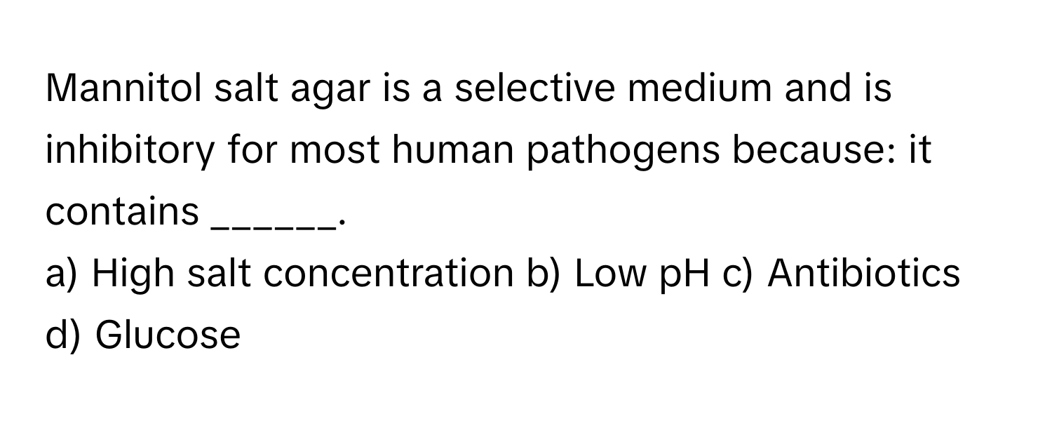 Mannitol salt agar is a selective medium and is inhibitory for most human pathogens because: it contains ______.

a) High salt concentration b) Low pH c) Antibiotics d) Glucose