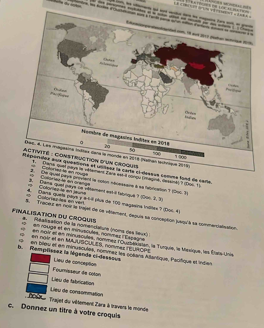 Billette du coton 
Manges Mondeal puís 
Ls stiratibgres de localisation 
Le circuit d'un vétement « Zaia » 
gé com, les vâtements qui sont vendus dans les magasins Zarx sont, en grante 
Har cem porsontes méplalées et le cotan utvé est recueil par des enfants (.. Chaque 
iptembre, les éociles d'Ouzbékistan sont à l'ami parcs qu'en million d'anfants dovent sa consacrer à l 
e fond de carte. 
1. Dans quel pays le vêtement Zara est-il conçu (imaginé, dessiné) ? (Doc. 1). 
= Coloriez-le en orange 
provient le coton nécessaire à sa fabrication ? (Doc. 3) 
= Coloriez-le en jaune 
3. Dans quel pays ce vêtement est-il fabriqué ? (Doc. 2, 3) 
= Coloriez-les en vert. 
4. Dans quels pays y a-t-il plus de 100 magasins Inditex ? (Doc. 4) 
FINALISATION DU CROQUIS 5. Tracez en noir le trajet de ce vêtement, depuis sa conception jusqu'à sa commercialisation. 
a. Réalisation de la nomenclature (noms des lieux) : 
en rouge et en minuscules, nommez l'Espagne 
en noir et en minuscules, nommez l'Ouzbékistan, la Turquie, le Mexique, les États-Unis 
en noir et en MAJUSCULES, nommez I'EUROPE 
en bleu et en minuscules, nommez les océans Atlantique, Pacifique et Indien 
b. Remplissez la légende ci-dessous 
Lieu de conception 
Fournisseur de coton 
Lieu de fabrication 
Lieu de consommation 
Doúx Trajet du vêtement Zara à travers le monde 
c. Donnez un titre à votre croquis