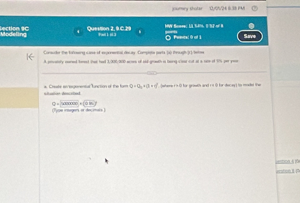 journey sholar . 12/01/24 8:38 PM 
Section 9C Question 2, 9.C.29 HW Scare; 11 54%. 0 92 of 8 
Modeling Pat 1 ol.3 s points Peints: 0 of 1 Save 
Conaider the following case of exponential decay. Compiete parts (a) through (c) belove 
A prvately owned forest that had 3,000,000 acres of old growth is being clear cut at a rate of 9% per year
a. Create on exponential lfunction of the form Q=Q_0* (1+r)^3 , (where r>0 for growth and r≤ 0 for decay) to model the 
situation described
Q=5000000* (0.95)^1
(Type integers or decimals ) 
,estion 4 (0 
uestion II (0.