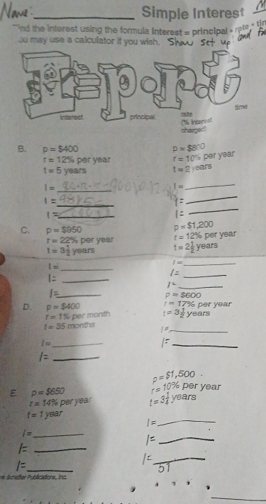 Simple Interest 
`` nd the interest using the formula interest = principal » rate th 
ou may use a calculator if you wish. 
charged') 
B. p=$400 p=$800
r=12% per year r=10 % pər year
t=5 years
af5
t=2 year
_
1=
I=
_ 
_
1=
t=
_ 
_ 1=
|=
_ 
C. p=$950
p=$1,200
r=22% nor VRA r=12% per year
t=3 1/2 years
t=2 1/2  years
_ I=
_ I=
_ l=
_ l=
1^2 _ 
_ I=
rho =$600
D. p=$400 r=17% pe r year
r=1% per month t=3 1/2 years
t=35months 1: _
I= _ 
_ 
_ /=
p=$1,500 frac □ □  
E p=$650
r=10% per year
r=14% P r y° t=3 1/4 . years
_
t=1year
I=
_ 
_ l=
_ /=
l= _ 
_ 
né chefter P ublications, inc.