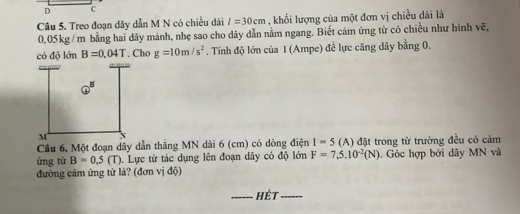 Treo đoạn dây dẫn M N có chiều dài l=30cm , khối lượng của một đơn vị chiều dài là
0,05kg /m bằng hai dây mành, nhẹ sao cho dây dẫn nằm ngang. Biết cảm ứng từ có chiều như hình vẽ, 
có độ lớn B=0,04T. Cho g=10m/s^2. Tính độ lớn của I (Ampe) đề lực căng dây bằng 0. 
Câu 6. Một đoạn dây dẫn thăng MN dài 6 (cm) có dòng điện I=5 (A) đặt trong từ trường đều có cảm 
ứng từ B=0,5(T) 1. Lực từ tác dụng lên đoạn dây có độ lớn F=7,5.10^(-2)(N). Góc hợp bởi dây MN và 
đường cảm ứng từ là? (đơn vị độ) 
_HÉT_