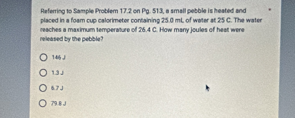 Referring to Sample Problem 17.2 on Pg. 513, a small pebble is heated and
placed in a foam cup calorimeter containing 25.0 mL of water at 25 C. The water
reaches a maximum temperature of 26.4 C. How many joules of heat were
released by the pebble?
146 J
1.3 J
6.7 J
79.8 J