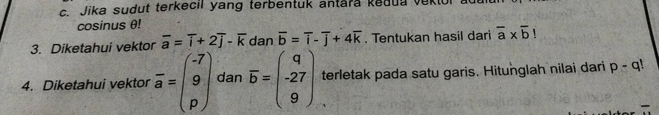 Jika sudut terkecil yang terbentuk antara kedua vek 
cosinus θ! 
3. Diketahui vektor overline a=overline i+2overline j-overline k dan overline b=overline i-overline j+4overline k. Tentukan hasil dari overline a* overline b!
4. Diketahui vektor overline a=beginpmatrix -7 9 pendpmatrix dan overline b=beginpmatrix q -27 9endpmatrix terletak pada satu garis. Hitunglah nilai dari p-q!