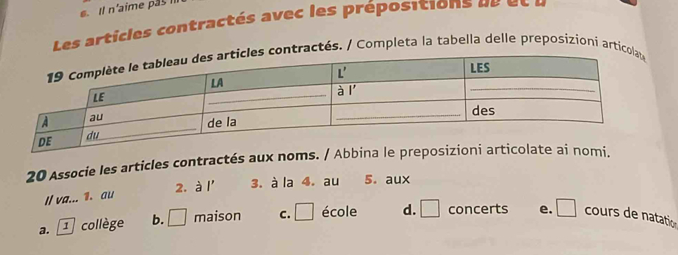 Il n'aime pas 
Les articles contractés a vec les prépositions  d     t  u
ractés. / Completa la tabella delle preposizioni arti
20 Associe les articles contractés aux noms. / Abbina le pre
2. à
I/ va... 1. au I' 3. à la 4. au 5. aux
a. ① collège b. □ maison C. □ école d. □ concerts e. □ cours de natation