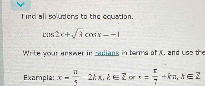 Find all solutions to the equation.
cos 2x+sqrt(3)cos x=-1
Write your answer in radians in terms of π, and use the
Example: x= π /5 +2kπ , k∈ Z or x= π /7 +kπ , k∈ Z