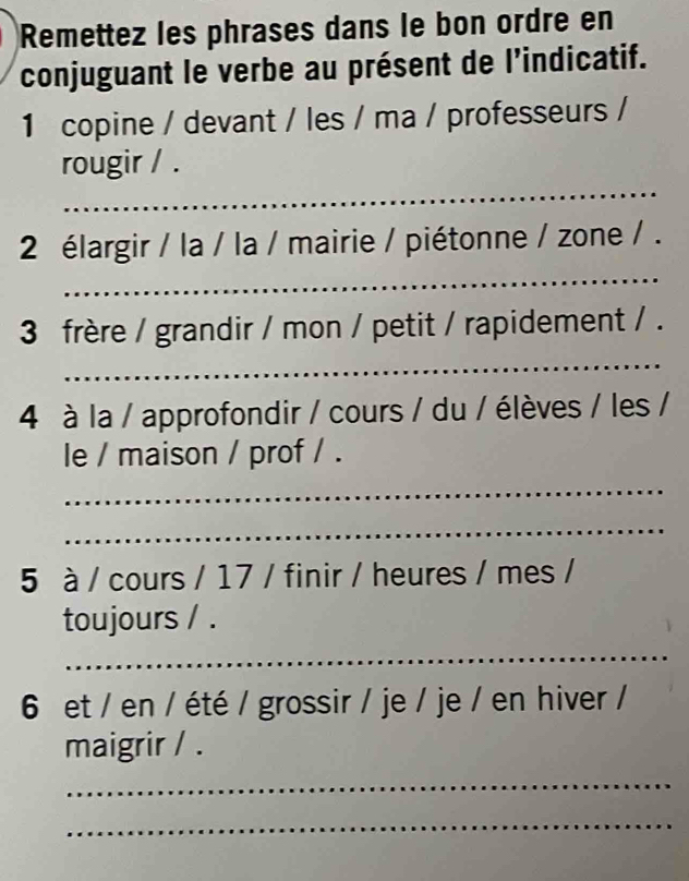 Remettez les phrases dans le bon ordre en 
conjuguant le verbe au présent de l’indicatif. 
1 copine / devant / les / ma / professeurs / 
_ 
rougir / . 
_ 
2 élargir / la / la / mairie / piétonne / zone / . 
3 frère / grandir / mon / petit / rapidement / . 
_ 
4 à la / approfondir / cours / du / élèves / les / 
le / maison / prof / . 
_ 
_ 
5 à / cours / 17 / finir / heures / mes / 
toujours / . 
_ 
6 et / en / été / grossir / je / je / en hiver / 
maigrir / . 
_ 
_