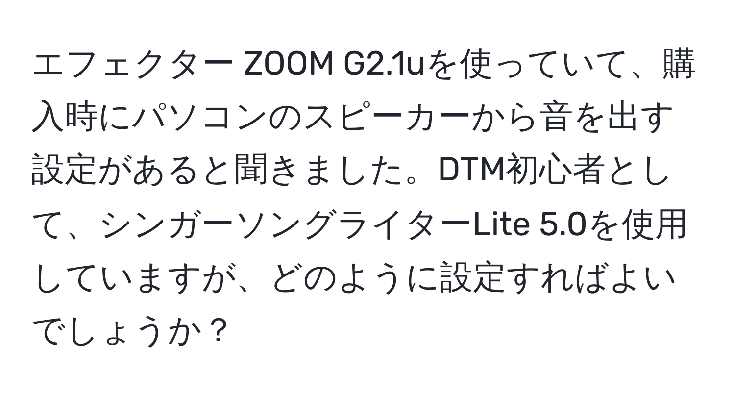 エフェクター ZOOM G2.1uを使っていて、購入時にパソコンのスピーカーから音を出す設定があると聞きました。DTM初心者として、シンガーソングライターLite 5.0を使用していますが、どのように設定すればよいでしょうか？