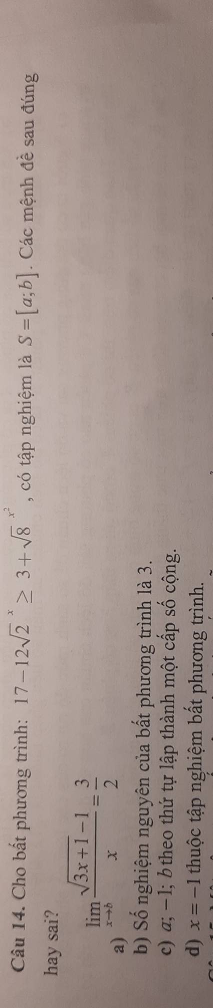 Cho bất phương trình: 17-12sqrt 2^(x≥ 3+sqrt 8^(x^2)) , có tập nghiệm là S=[a;b]. Các mệnh đề sau đúng
hay sai?
a) limlimits _xto b (sqrt(3x+1)-1)/x = 3/2 
b) Số nghiệm nguyên của bất phương trình là 3.
c) a; − 1; b theo thứ tự lập thành một cấp số cộng.
d) x=-1 thuộc tập nghiệm bất phương trình.