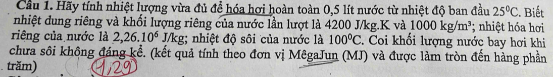 Cầu 1. Hãy tính nhiệt lượng vừa đủ để hóa hơi hoàn toàn 0,5 lít nước từ nhiệt độ ban đầu 25°C. Biết 
nhiệt dung riêng và khối lượng riêng của nước lần lượt là 4200 J/kg. K và 1000kg/m^3; nhiệt hóa hơi 
riêng của nước là 2,26.10^6 J/kg; nhiệt độ sôi của nước là 100°C. Coi khối lượng nước bay hơi khi 
chưa sôi không đáng kể. (kết quả tính theo đơn vị MêgaJun (MJ) và được làm tròn đến hàng phần 
. trăm)